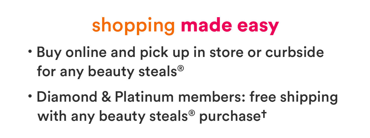 Shopping made easy at Ulta Beauty – Buy online and pick up in store for any Beauty Steal. Plus, Diamond and Platinum members get free shipping with a $10 beauty purchase.
